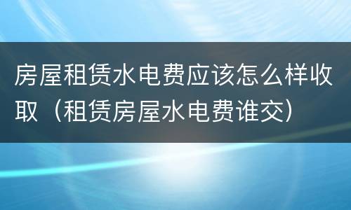 房屋租赁水电费应该怎么样收取（租赁房屋水电费谁交）