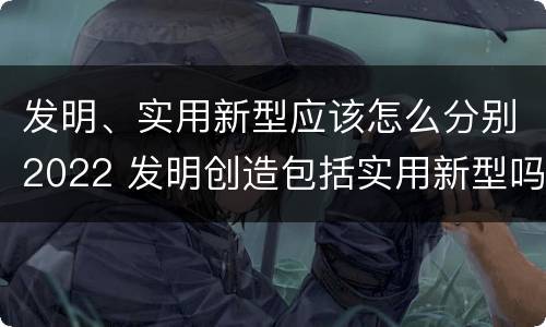 发明、实用新型应该怎么分别2022 发明创造包括实用新型吗