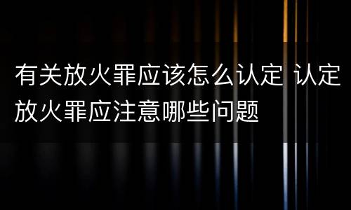 有关放火罪应该怎么认定 认定放火罪应注意哪些问题