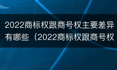2022商标权跟商号权主要差异有哪些（2022商标权跟商号权主要差异有哪些呢）