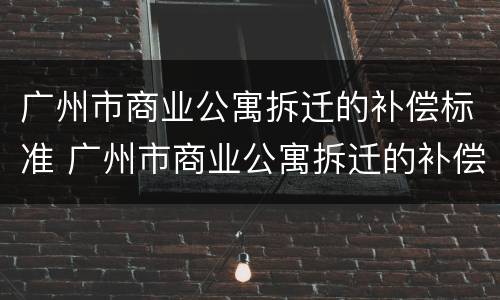 广州市商业公寓拆迁的补偿标准 广州市商业公寓拆迁的补偿标准文件