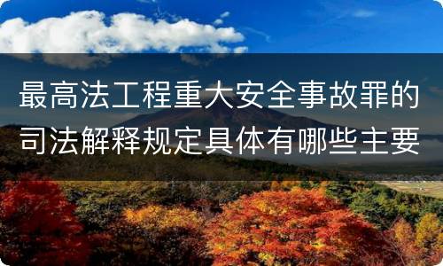 最高法工程重大安全事故罪的司法解释规定具体有哪些主要内容