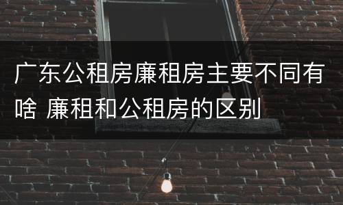 广东公租房廉租房主要不同有啥 廉租和公租房的区别