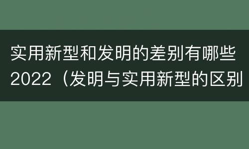 实用新型和发明的差别有哪些2022（发明与实用新型的区别有）