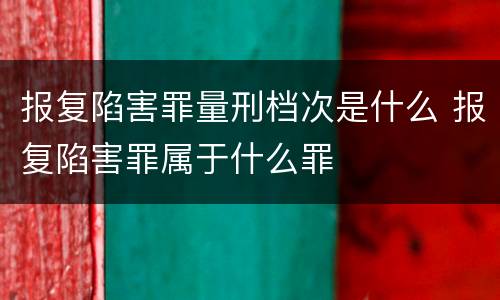 报复陷害罪量刑档次是什么 报复陷害罪属于什么罪