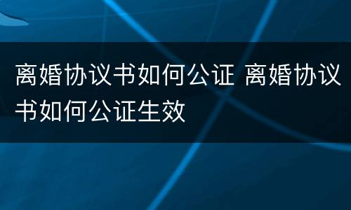离婚协议书如何公证 离婚协议书如何公证生效