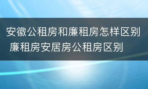 安徽公租房和廉租房怎样区别 廉租房安居房公租房区别