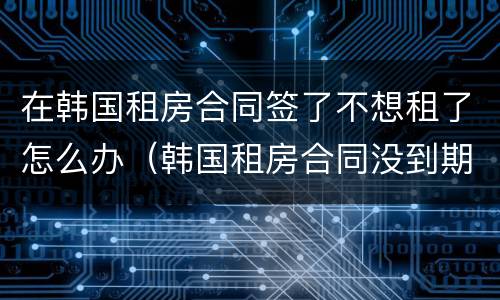 在韩国租房合同签了不想租了怎么办（韩国租房合同没到期不想租了怎么办）