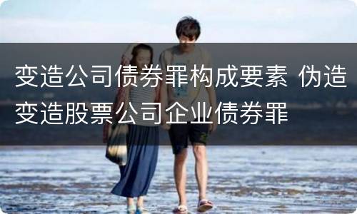 变造公司债券罪构成要素 伪造变造股票公司企业债券罪