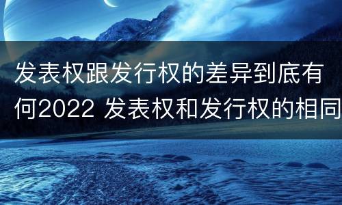 发表权跟发行权的差异到底有何2022 发表权和发行权的相同点