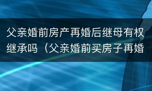 父亲婚前房产再婚后继母有权继承吗（父亲婚前买房子再婚房子的继承人）