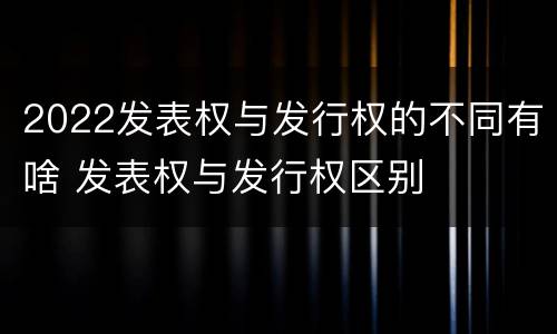 2022发表权与发行权的不同有啥 发表权与发行权区别