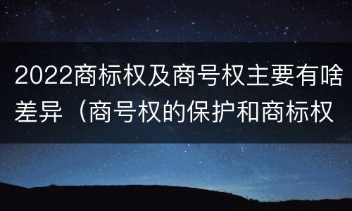2022商标权及商号权主要有啥差异（商号权的保护和商标权的保护一样是全国性范围的）