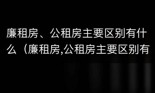 廉租房、公租房主要区别有什么（廉租房,公租房主要区别有什么区别呢）