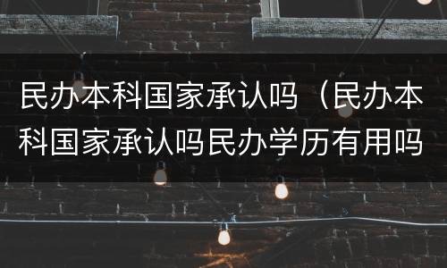 民办本科国家承认吗（民办本科国家承认吗民办学历有用吗）