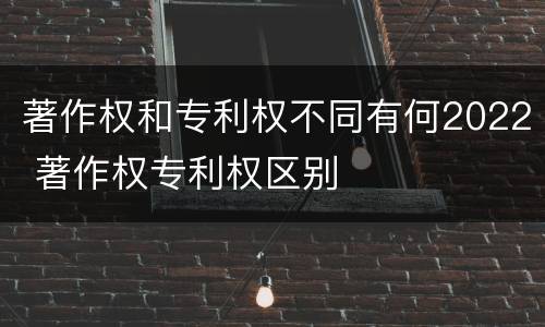 著作权和专利权不同有何2022 著作权专利权区别