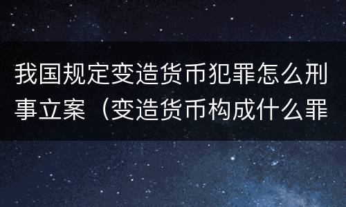 我国规定变造货币犯罪怎么刑事立案（变造货币构成什么罪）