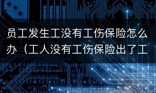 员工发生工没有工伤保险怎么办（工人没有工伤保险出了工伤怎么办）