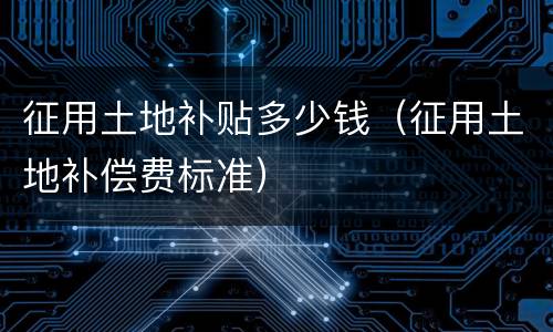 征用土地补贴多少钱（征用土地补偿费标准）