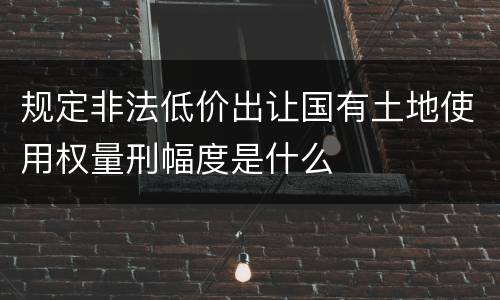 规定非法低价出让国有土地使用权量刑幅度是什么