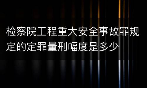 检察院工程重大安全事故罪规定的定罪量刑幅度是多少