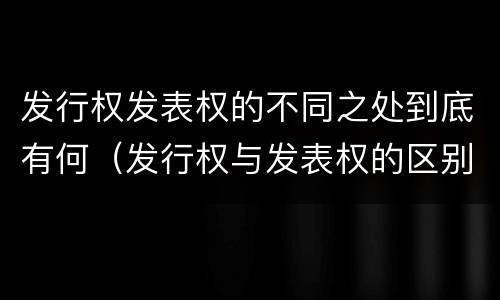 发行权发表权的不同之处到底有何（发行权与发表权的区别）