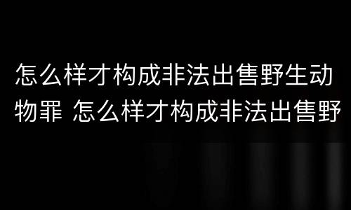 怎么样才构成非法出售野生动物罪 怎么样才构成非法出售野生动物罪行为