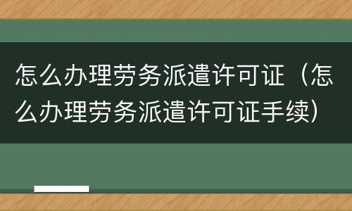 怎么办理劳务派遣许可证（怎么办理劳务派遣许可证手续）