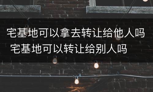 宅基地可以拿去转让给他人吗 宅基地可以转让给别人吗