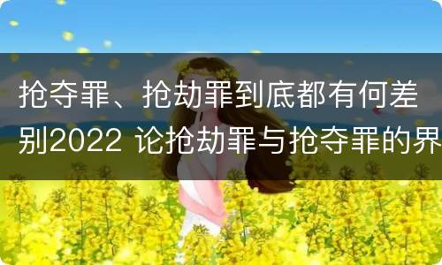 抢夺罪、抢劫罪到底都有何差别2022 论抢劫罪与抢夺罪的界限