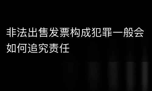 非法出售发票构成犯罪一般会如何追究责任