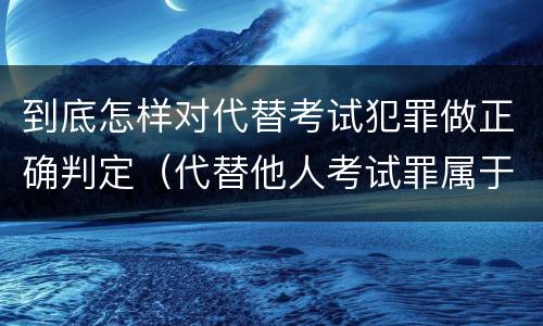 到底怎样对代替考试犯罪做正确判定（代替他人考试罪属于什么类犯罪）