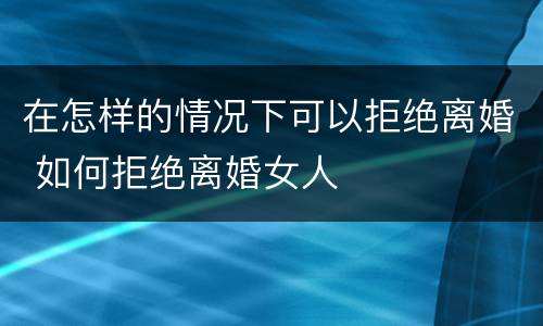 在怎样的情况下可以拒绝离婚 如何拒绝离婚女人