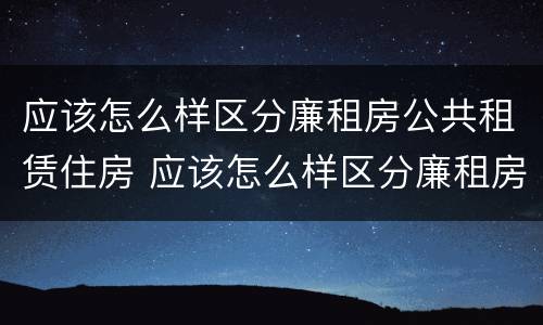应该怎么样区分廉租房公共租赁住房 应该怎么样区分廉租房公共租赁住房和居住