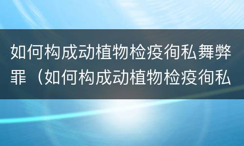如何构成动植物检疫徇私舞弊罪（如何构成动植物检疫徇私舞弊罪案例）