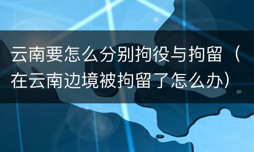 云南要怎么分别拘役与拘留（在云南边境被拘留了怎么办）