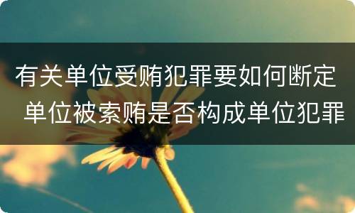 有关单位受贿犯罪要如何断定 单位被索贿是否构成单位犯罪