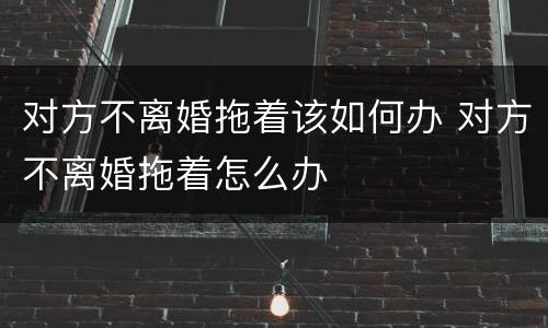 对方不离婚拖着该如何办 对方不离婚拖着怎么办