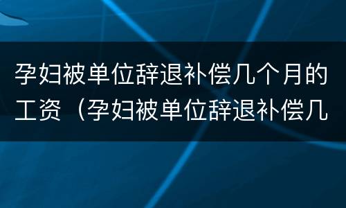 孕妇被单位辞退补偿几个月的工资（孕妇被单位辞退补偿几个月的工资是多少）