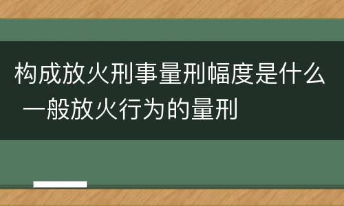 构成放火刑事量刑幅度是什么 一般放火行为的量刑
