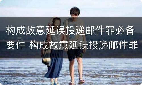 构成故意延误投递邮件罪必备要件 构成故意延误投递邮件罪必备要件有哪些