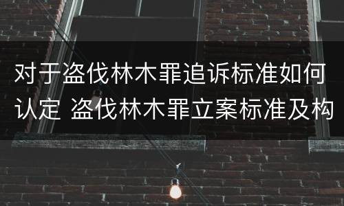 对于盗伐林木罪追诉标准如何认定 盗伐林木罪立案标准及构成要件