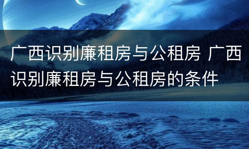 广西识别廉租房与公租房 广西识别廉租房与公租房的条件