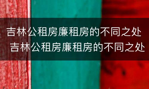 吉林公租房廉租房的不同之处 吉林公租房廉租房的不同之处有哪些
