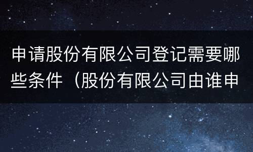 申请股份有限公司登记需要哪些条件（股份有限公司由谁申请登记）
