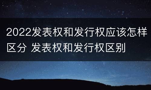 2022发表权和发行权应该怎样区分 发表权和发行权区别