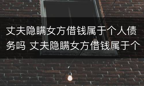丈夫隐瞒女方借钱属于个人债务吗 丈夫隐瞒女方借钱属于个人债务吗知乎