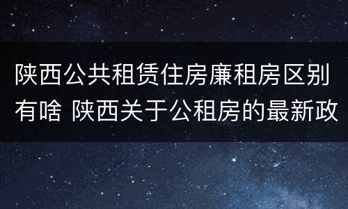 陕西公共租赁住房廉租房区别有啥 陕西关于公租房的最新政策