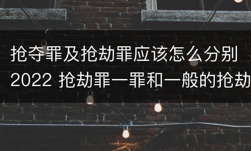 抢夺罪及抢劫罪应该怎么分别2022 抢劫罪一罪和一般的抢劫罪