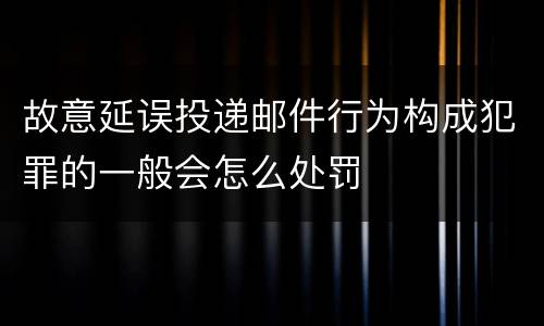 故意延误投递邮件行为构成犯罪的一般会怎么处罚